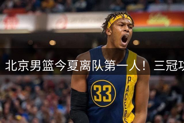 北京男篮今夏离队第一人！三冠功勋遭李楠放弃，下赛季或奔赴弱旅