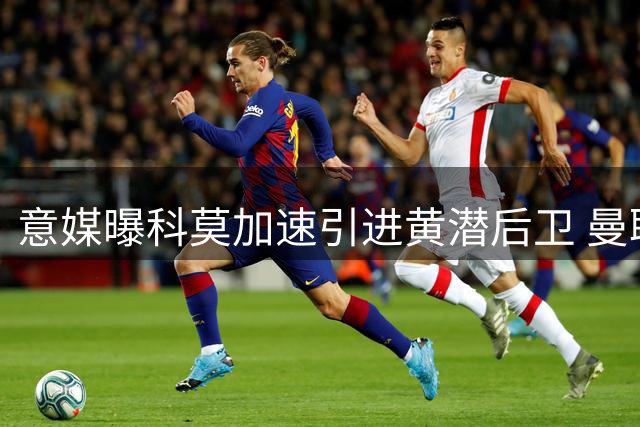 意媒曝科莫加速引进黄潜后卫 曼联保留二次转会权益