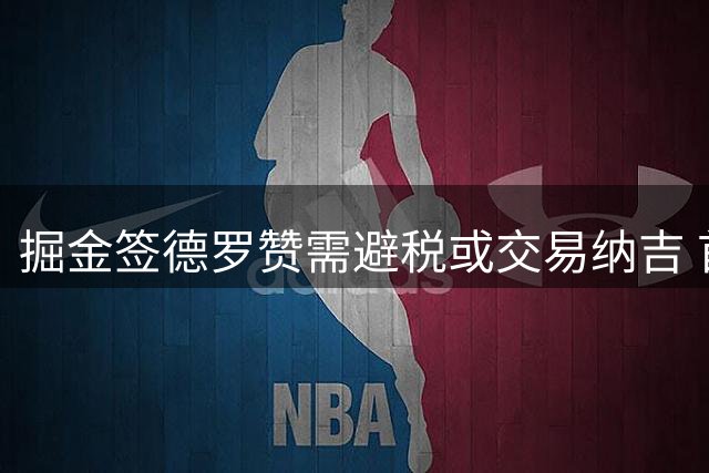 掘金签德罗赞需避税或交易纳吉 首发阵容老龄化引担忧