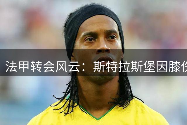 法甲转会风云：斯特拉斯堡因膝伤隐患叫停2000万欧新援签约