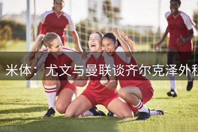 米体：尤文与曼联谈齐尔克泽外租，交易卡在细节上